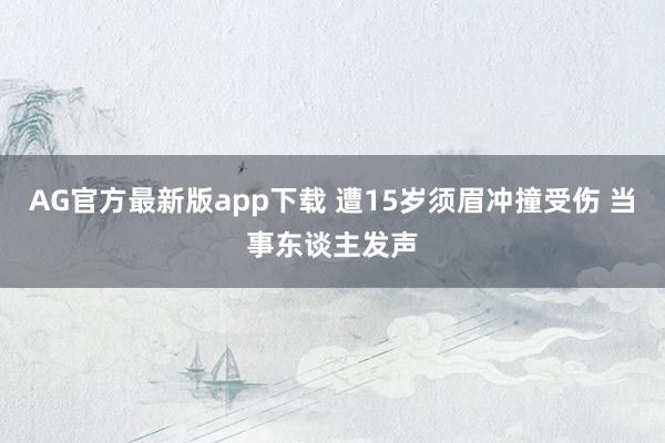 AG官方最新版app下载 遭15岁须眉冲撞受伤 当事东谈主发声