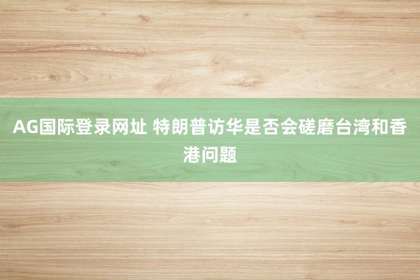 AG国际登录网址 特朗普访华是否会磋磨台湾和香港问题