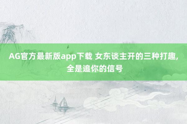 AG官方最新版app下载 女东谈主开的三种打趣， 全是追你的信号