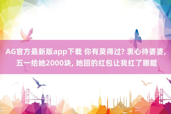 AG官方最新版app下载 你有莫得过? 衷心待婆婆, 五一给她2000块, 她回的红包让我红了眼眶