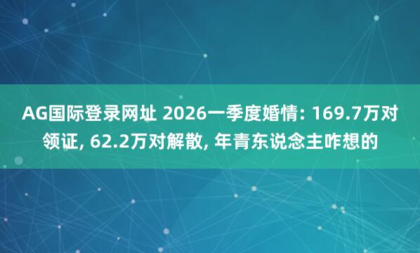 AG国际登录网址 2026一季度婚情: 169.7万对领证， 62.2万对解散， 年青东说念主咋想的
