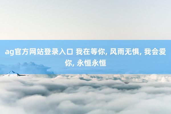 ag官方网站登录入口 我在等你, 风雨无惧, 我会爱你, 永恒永恒