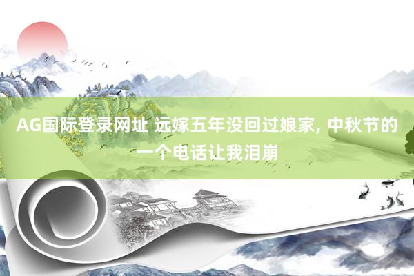 AG国际登录网址 远嫁五年没回过娘家， 中秋节的一个电话让我泪崩