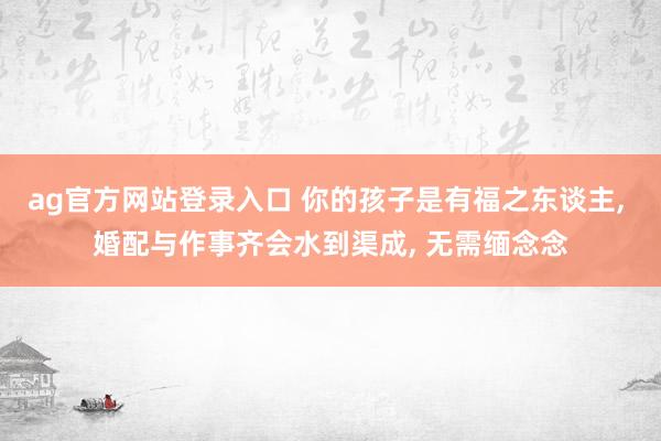 ag官方网站登录入口 你的孩子是有福之东谈主， 婚配与作事齐会水到渠成， 无需缅念念
