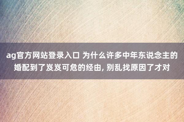 ag官方网站登录入口 为什么许多中年东说念主的婚配到了岌岌可危的经由， 别乱找原因了才对