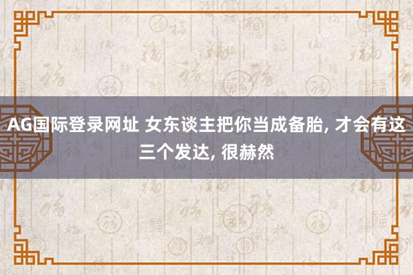 AG国际登录网址 女东谈主把你当成备胎, 才会有这三个发达, 很赫然