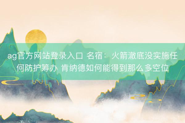 ag官方网站登录入口 名宿:火箭澈底没实施任何防护筹办 肯纳德如何能得到那么多空位