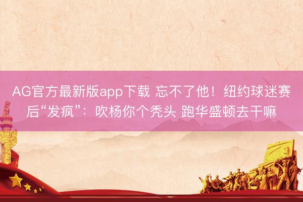 AG官方最新版app下载 忘不了他！纽约球迷赛后“发疯”：吹杨你个秃头 跑华盛顿去干嘛