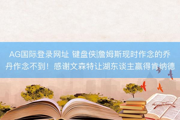 AG国际登录网址 键盘侠|詹姆斯现时作念的乔丹作念不到!感谢文森特让湖东谈主赢得肯纳德