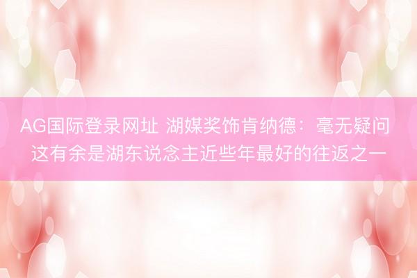 AG国际登录网址 湖媒奖饰肯纳德：毫无疑问 这有余是湖东说念主近些年最好的往返之一