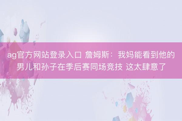 ag官方网站登录入口 詹姆斯：我妈能看到他的男儿和孙子在季后赛同场竞技 这太肆意了