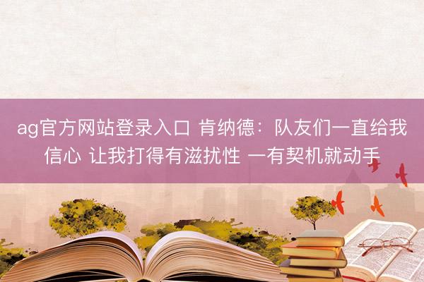 ag官方网站登录入口 肯纳德:队友们一直给我信心 让我打得有滋扰性 一有契机就动手