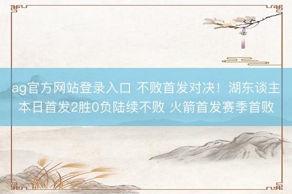 ag官方网站登录入口 不败首发对决！湖东谈主本日首发2胜0负陆续不败 火箭首发赛季首败