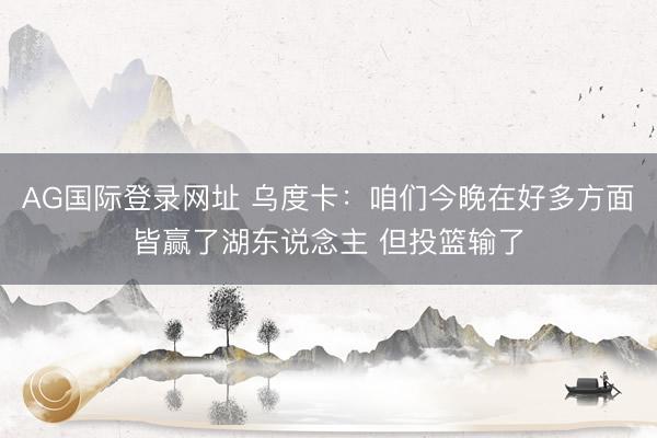 AG国际登录网址 乌度卡:咱们今晚在好多方面皆赢了湖东说念主 但投篮输了