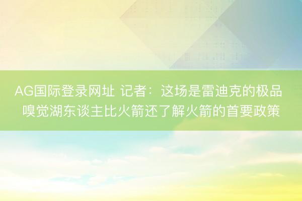 AG国际登录网址 记者:这场是雷迪克的极品 嗅觉湖东谈主比火箭还了解火箭的首要政策