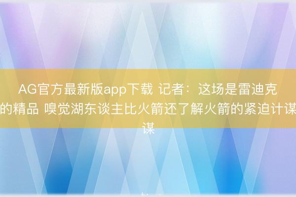 AG官方最新版app下载 记者：这场是雷迪克的精品 嗅觉湖东谈主比火箭还了解火箭的紧迫计谋