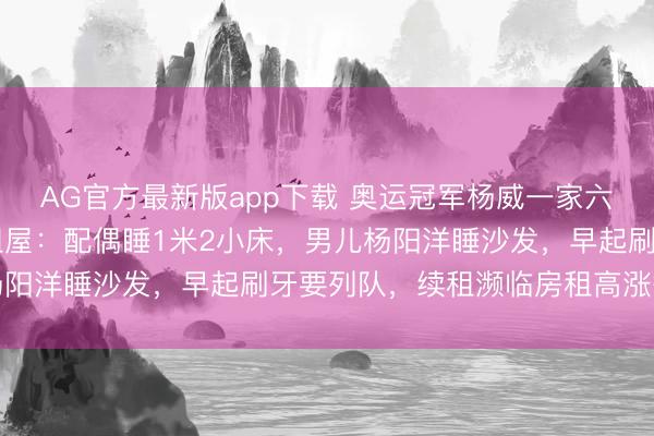 AG官方最新版app下载 奥运冠军杨威一家六口挤在香港40多平出租屋:配偶睡1米2小床,男儿杨阳洋睡沙发,早起刷牙要列队,续租濒临房租高涨等问题