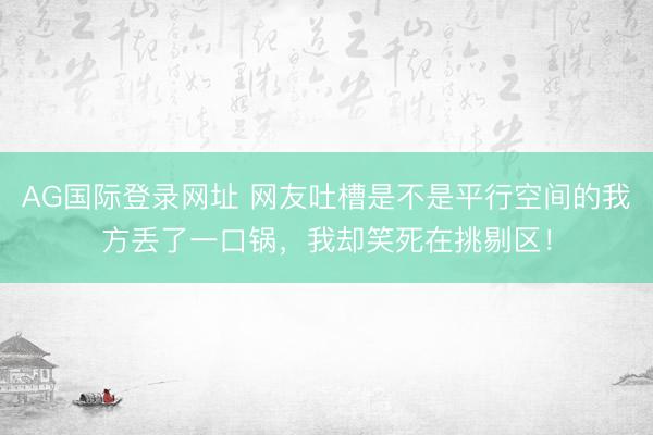 AG国际登录网址 网友吐槽是不是平行空间的我方丢了一口锅,我却笑死在挑剔区!