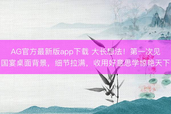 AG官方最新版app下载 大长想法！第一次见国宴桌面背景，细节拉满，收用好意思学惊艳天下