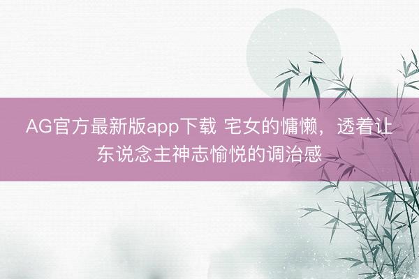 AG官方最新版app下载 宅女的慵懒，透着让东说念主神志愉悦的调治感