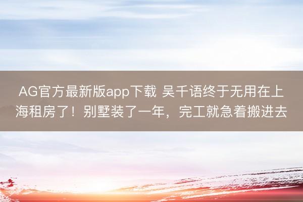 AG官方最新版app下载 吴千语终于无用在上海租房了！别墅装了一年，完工就急着搬进去