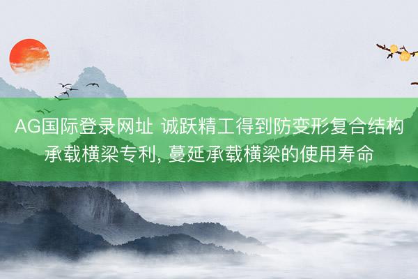 AG国际登录网址 诚跃精工得到防变形复合结构承载横梁专利, 蔓延承载横梁的使用寿命