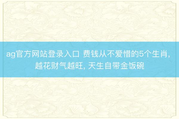 ag官方网站登录入口 费钱从不爱惜的5个生肖， 越花财气越旺， 天生自带金饭碗