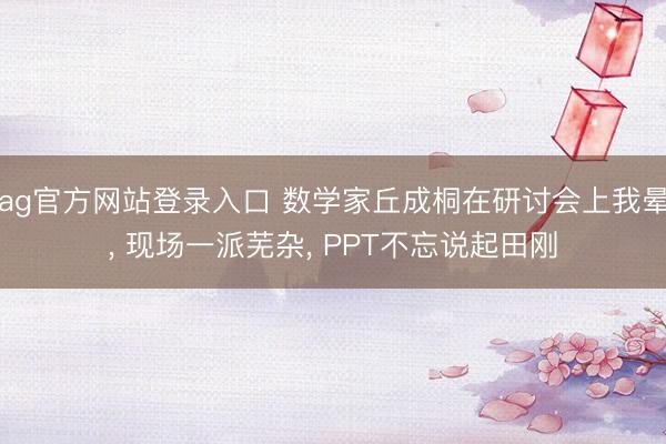 ag官方网站登录入口 数学家丘成桐在研讨会上我晕， 现场一派芜杂， PPT不忘说起田刚