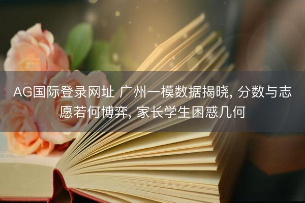 AG国际登录网址 广州一模数据揭晓， 分数与志愿若何博弈， 家长学生困惑几何