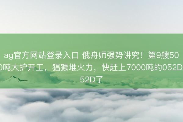 ag官方网站登录入口 俄舟师强势讲究！第9艘5000吨大护开工，猖獗堆火力，快赶上7000吨的052D了