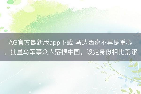 AG官方最新版app下载 马达西奇不再是重心，批量乌军事众人落根中国，设定身份相比荒谬