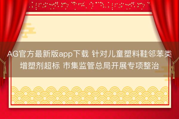 AG官方最新版app下载 针对儿童塑料鞋邻苯类增塑剂超标 市集监管总局开展专项整治