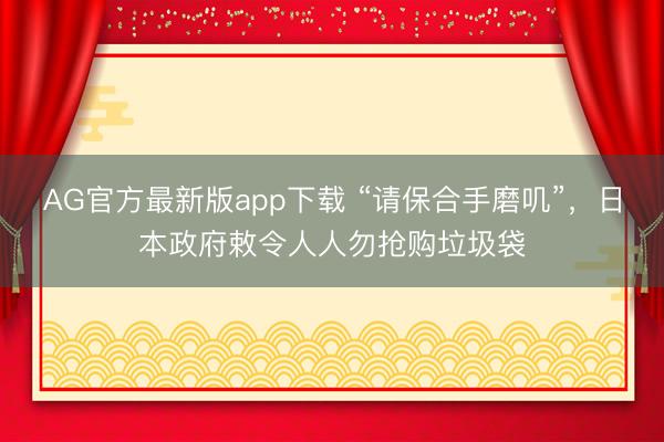 AG官方最新版app下载 “请保合手磨叽”，日本政府敕令人人勿抢购垃圾袋