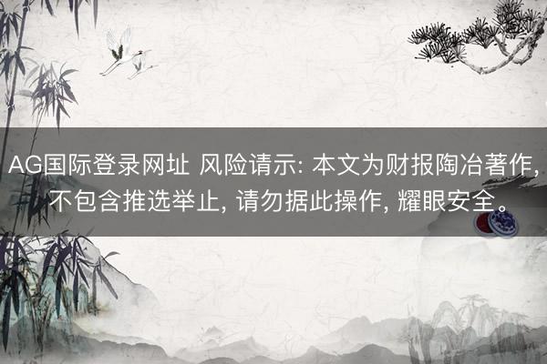 AG国际登录网址 风险请示: 本文为财报陶冶著作, 不包含推选举止, 请勿据此操作, 耀眼安全。
