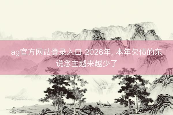 ag官方网站登录入口 2026年， 本年欠债的东说念主越来越少了