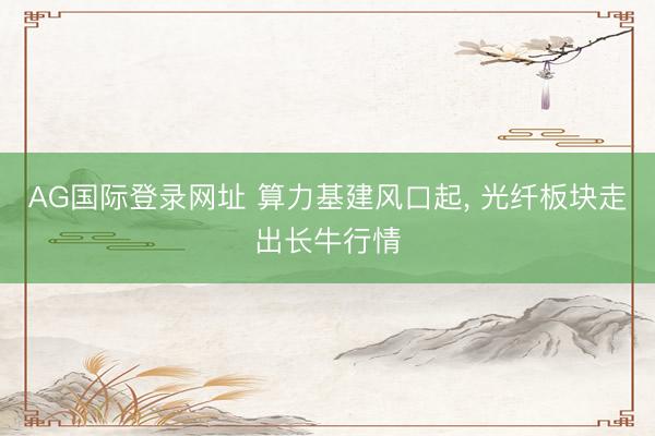 AG国际登录网址 算力基建风口起, 光纤板块走出长牛行情