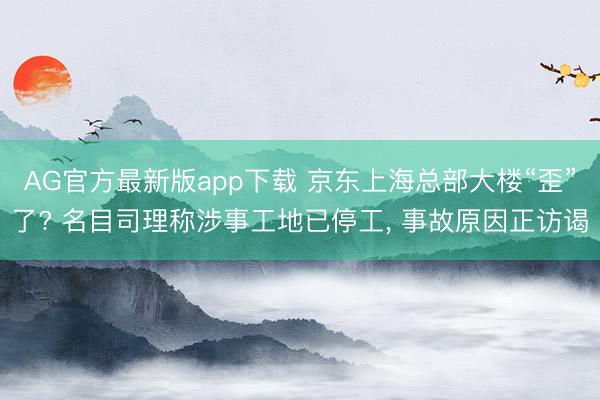 AG官方最新版app下载 京东上海总部大楼“歪”了? 名目司理称涉事工地已停工， 事故原因正访谒