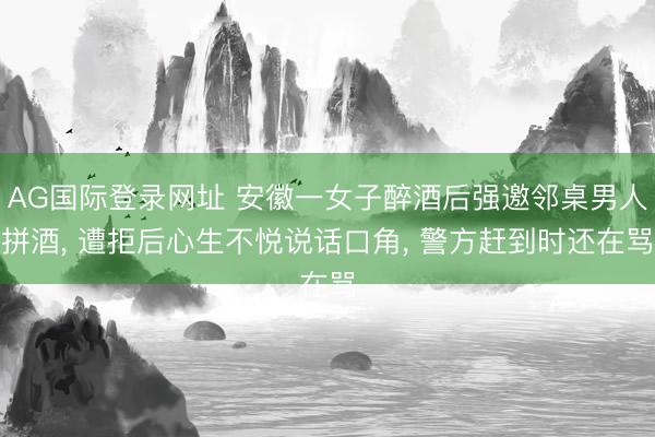 AG国际登录网址 安徽一女子醉酒后强邀邻桌男人拼酒， 遭拒后心生不悦说话口角， 警方赶到时还在骂