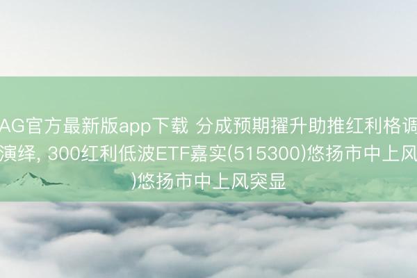 AG官方最新版app下载 分成预期擢升助推红利格调不息演绎， 300红利低波ETF嘉实(515300)悠扬市中上风突显
