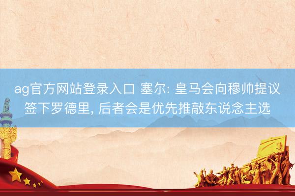 ag官方网站登录入口 塞尔: 皇马会向穆帅提议签下罗德里, 后者会是优先推敲东说念主选