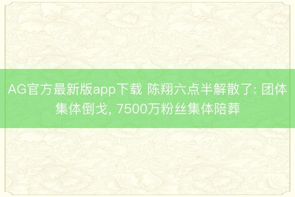 AG官方最新版app下载 陈翔六点半解散了: 团体集体倒戈， 7500万粉丝集体陪葬