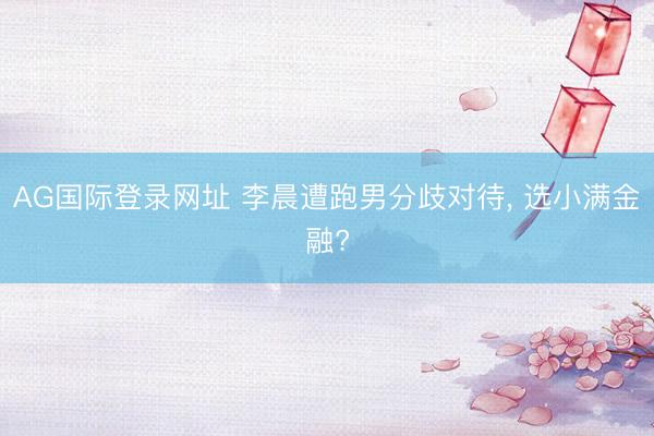 AG国际登录网址 李晨遭跑男分歧对待， 选小满金融?