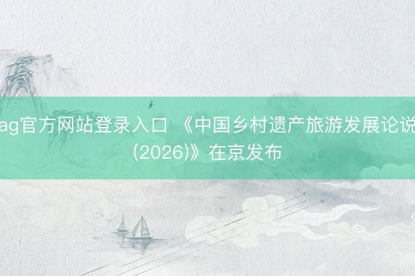 ag官方网站登录入口 《中国乡村遗产旅游发展论说(2026)》在京发布