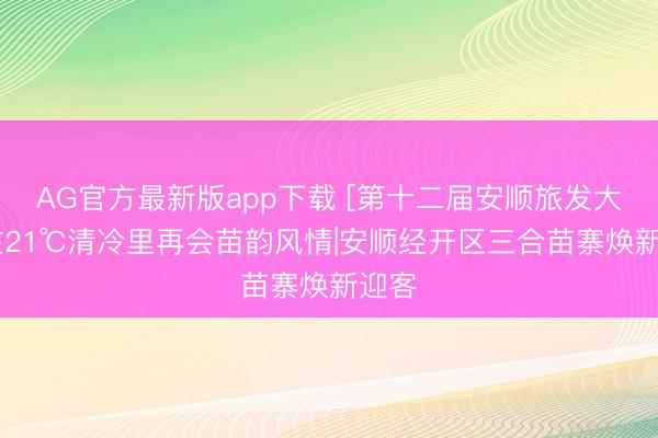 AG官方最新版app下载 [第十二届安顺旅发大会]在21℃清冷里再会苗韵风情|安顺经开区三合苗寨焕新迎客