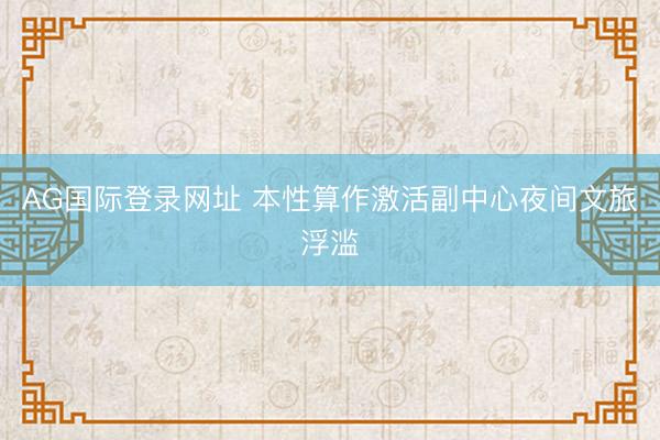 AG国际登录网址 本性算作激活副中心夜间文旅浮滥