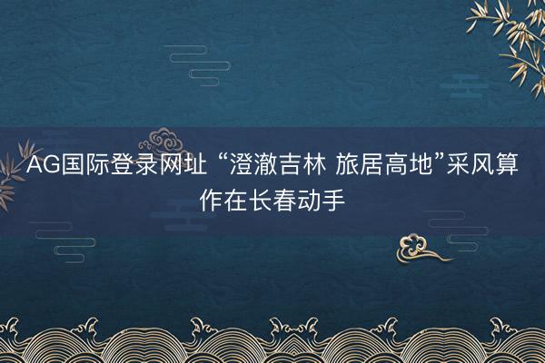 AG国际登录网址 “澄澈吉林 旅居高地”采风算作在长春动手