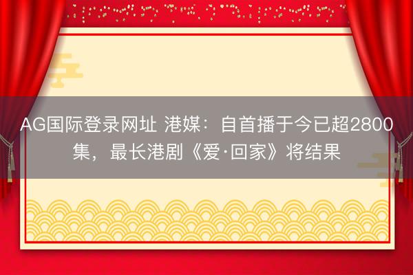 AG国际登录网址 港媒：自首播于今已超2800集，最长港剧《爱·回家》将结果