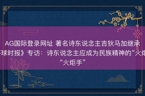 AG国际登录网址 著名诗东说念主吉狄马加继承《环球时报》专访:诗东说念主应成为民族精神的“火炬手”