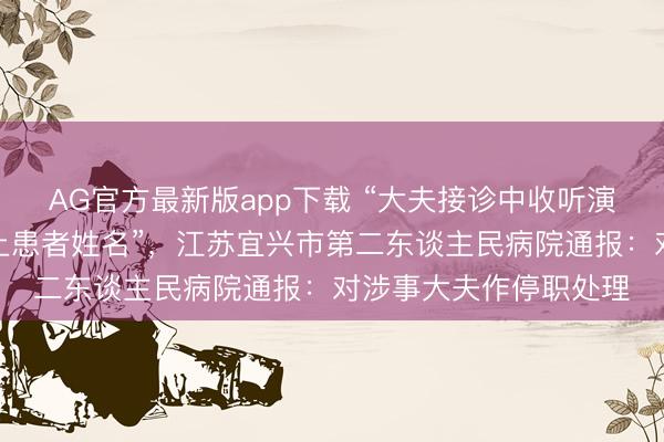 AG官方最新版app下载 “大夫接诊中收听演义音频，开错搜检单上患者姓名”，江苏宜兴市第二东谈主民病院通报：对涉事大夫作停职处理