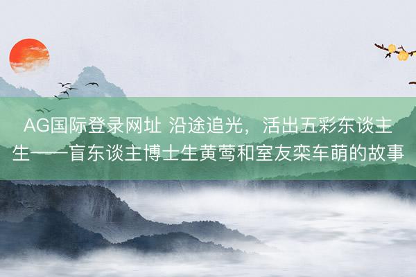 AG国际登录网址 沿途追光，活出五彩东谈主生——盲东谈主博士生黄莺和室友栾车萌的故事